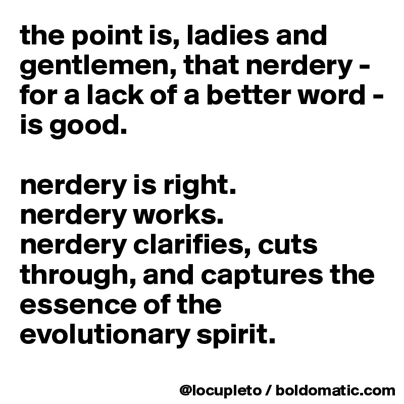 the point is, ladies and gentlemen, that nerdery - for a lack of a better word - is good. 

nerdery is right.
nerdery works.
nerdery clarifies, cuts through, and captures the essence of the evolutionary spirit. 
