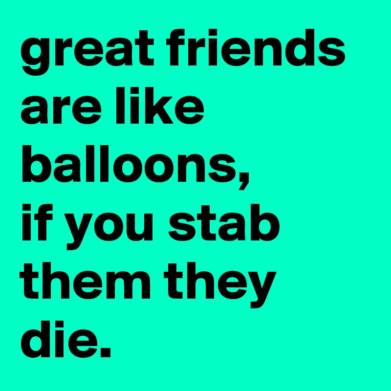 great friends are like balloons,
if you stab them they die.