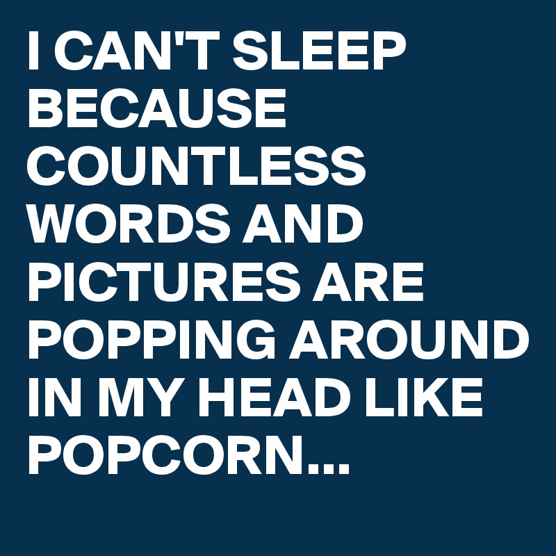 I CAN'T SLEEP BECAUSE COUNTLESS WORDS AND PICTURES ARE POPPING AROUND IN MY HEAD LIKE POPCORN...