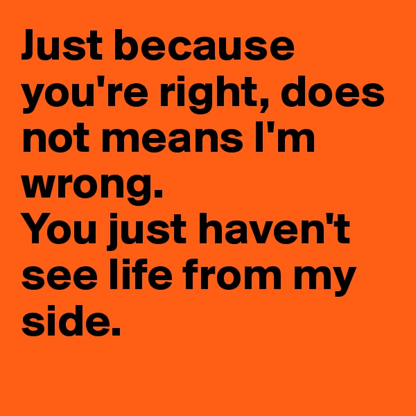 Just because you're right, does not means I'm wrong. 
You just haven't see life from my side.
