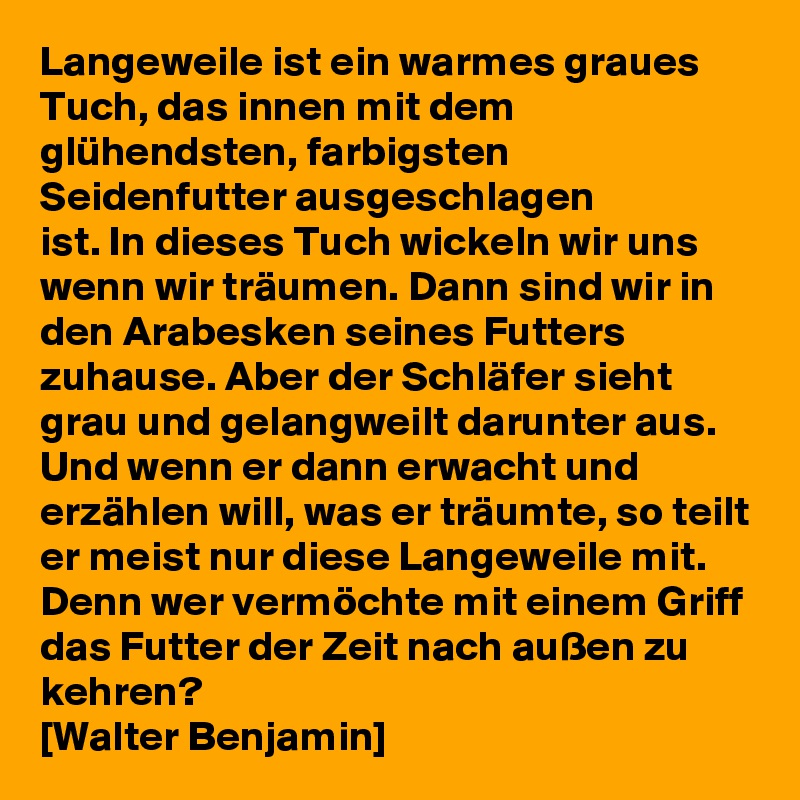 Langeweile ist ein warmes graues Tuch, das innen mit dem glühendsten, farbigsten Seidenfutter ausgeschlagen
ist. In dieses Tuch wickeln wir uns wenn wir träumen. Dann sind wir in den Arabesken seines Futters zuhause. Aber der Schläfer sieht grau und gelangweilt darunter aus. Und wenn er dann erwacht und erzählen will, was er träumte, so teilt er meist nur diese Langeweile mit. Denn wer vermöchte mit einem Griff das Futter der Zeit nach außen zu kehren?
[Walter Benjamin] 