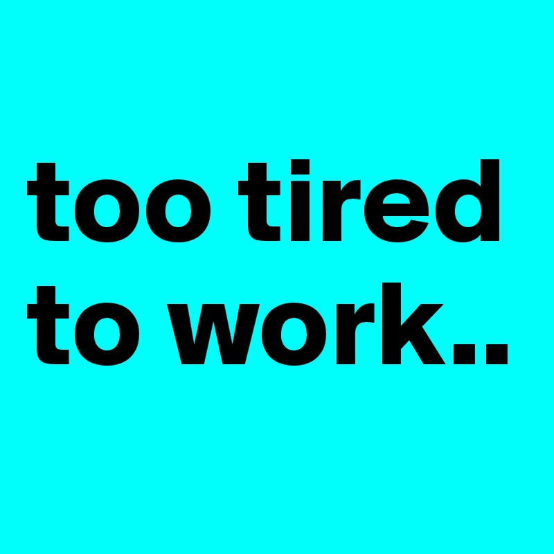 
too tired to work..
