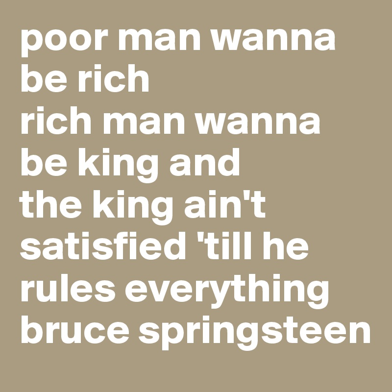 poor man wanna be rich
rich man wanna be king and
the king ain't satisfied 'till he rules everything
bruce springsteen