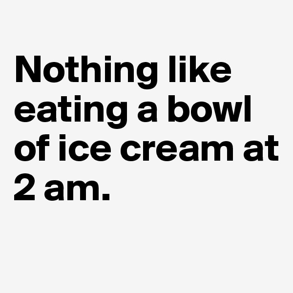 
Nothing like eating a bowl of ice cream at 
2 am. 
