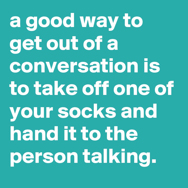 a good way to get out of a conversation is to take off one of your socks and hand it to the person talking.