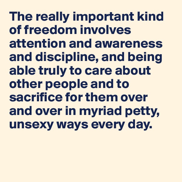 The really important kind of freedom involves attention and awareness and discipline, and being able truly to care about other people and to sacrifice for them over and over in myriad petty, unsexy ways every day.


