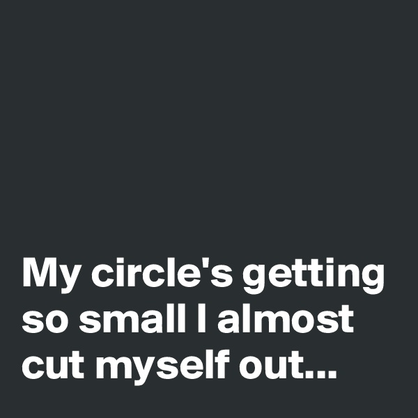 




My circle's getting so small I almost cut myself out...