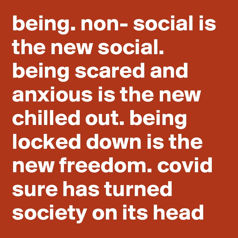 being. non- social is the new social. being scared and anxious is the new chilled out. being locked down is the new freedom. covid sure has turned society on its head