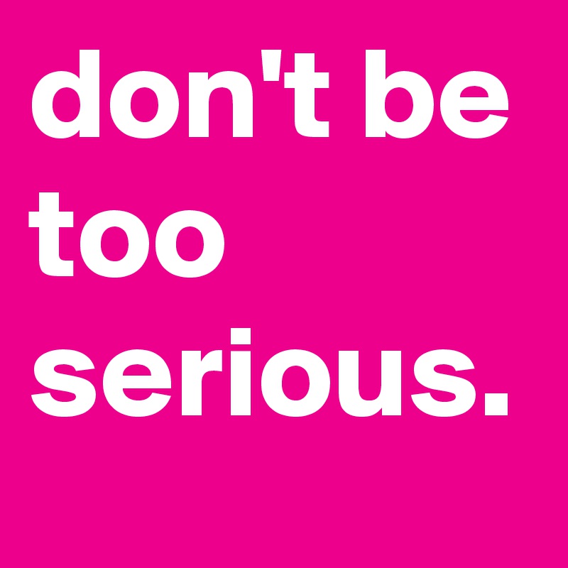 don't be too serious.