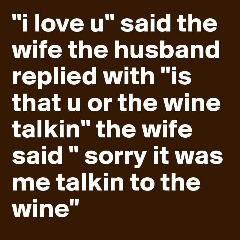 "i love u" said the wife the husband  replied with "is that u or the wine talkin" the wife said " sorry it was me talkin to the wine"