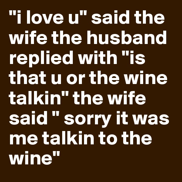 "i love u" said the wife the husband  replied with "is that u or the wine talkin" the wife said " sorry it was me talkin to the wine"