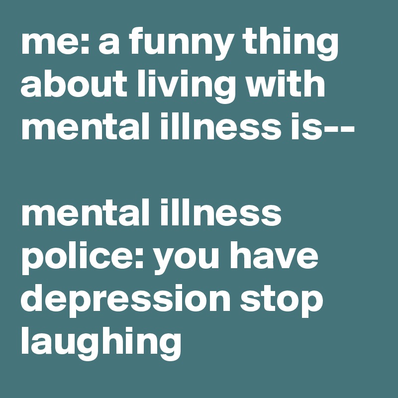 me: a funny thing about living with mental illness is--

mental illness police: you have depression stop laughing