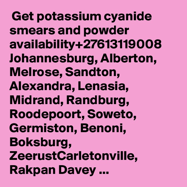  Get potassium cyanide smears and powder availability+27613119008  Johannesburg, Alberton, Melrose, Sandton, Alexandra, Lenasia, Midrand, Randburg, Roodepoort, Soweto, Germiston, Benoni, Boksburg, ZeerustCarletonville, Rakpan Davey ...