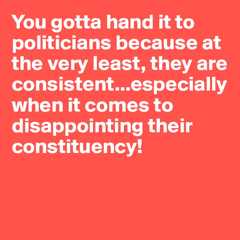 You gotta hand it to politicians because at the very least, they are consistent...especially when it comes to disappointing their constituency!


