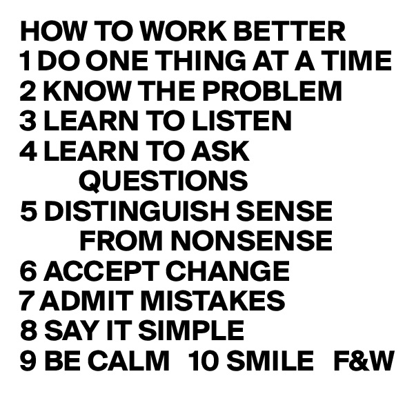 HOW TO WORK BETTER
1 DO ONE THING AT A TIME
2 KNOW THE PROBLEM
3 LEARN TO LISTEN
4 LEARN TO ASK
          QUESTIONS
5 DISTINGUISH SENSE
          FROM NONSENSE
6 ACCEPT CHANGE
7 ADMIT MISTAKES
8 SAY IT SIMPLE
9 BE CALM   10 SMILE   F&W