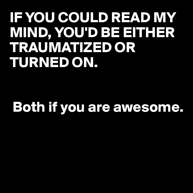 IF YOU COULD READ MY MIND, YOU'D BE EITHER TRAUMATIZED OR TURNED ON.


 Both if you are awesome.



