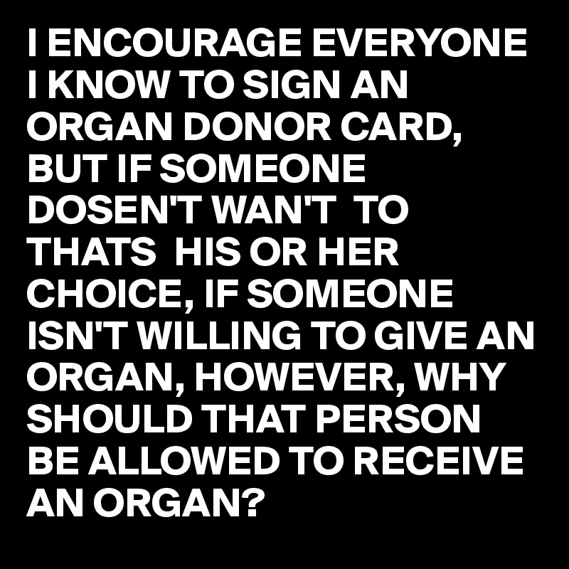 I ENCOURAGE EVERYONE I KNOW TO SIGN AN ORGAN DONOR CARD, BUT IF SOMEONE DOSEN'T WAN'T  TO THATS  HIS OR HER CHOICE, IF SOMEONE ISN'T WILLING TO GIVE AN ORGAN, HOWEVER, WHY SHOULD THAT PERSON BE ALLOWED TO RECEIVE AN ORGAN?