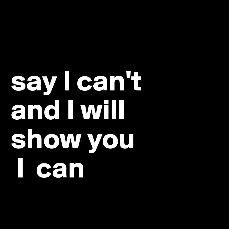 

say I can't 
and I will 
show you
 I  can
