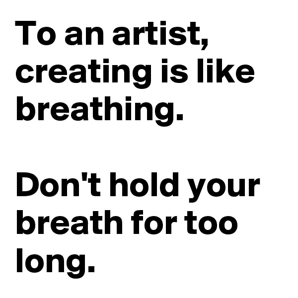 To an artist, creating is like breathing.

Don't hold your breath for too long.