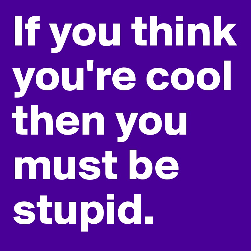 If you think you're cool then you must be stupid. 