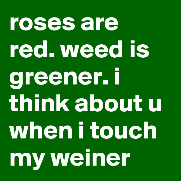 roses are red. weed is greener. i think about u when i touch my weiner