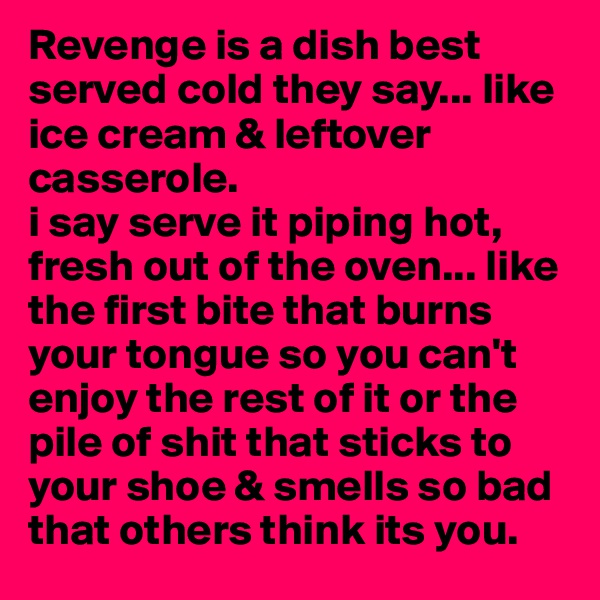 Revenge is a dish best served cold they say... like ice cream & leftover casserole.
i say serve it piping hot, fresh out of the oven... like the first bite that burns your tongue so you can't enjoy the rest of it or the pile of shit that sticks to your shoe & smells so bad that others think its you. 
