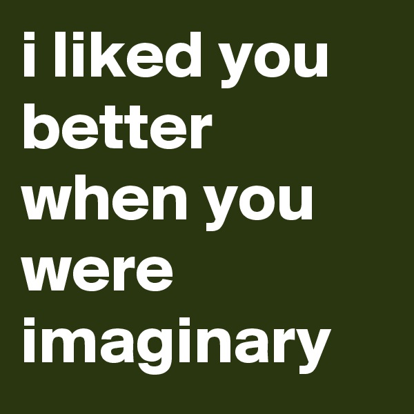 i liked you better when you were imaginary