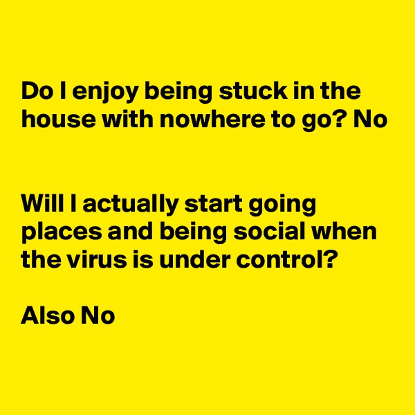 

Do I enjoy being stuck in the house with nowhere to go? No


Will I actually start going places and being social when
the virus is under control?

Also No
