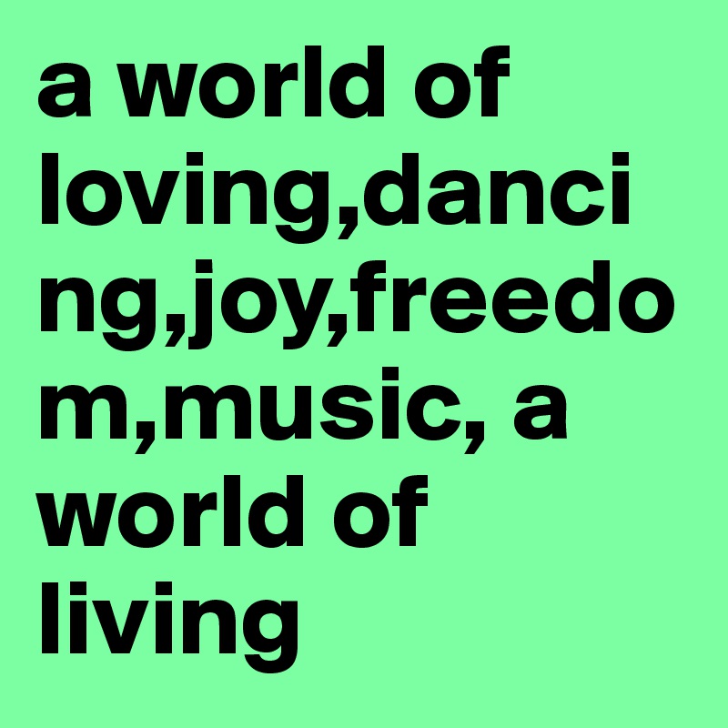 a world of loving,dancing,joy,freedom,music, a world of living