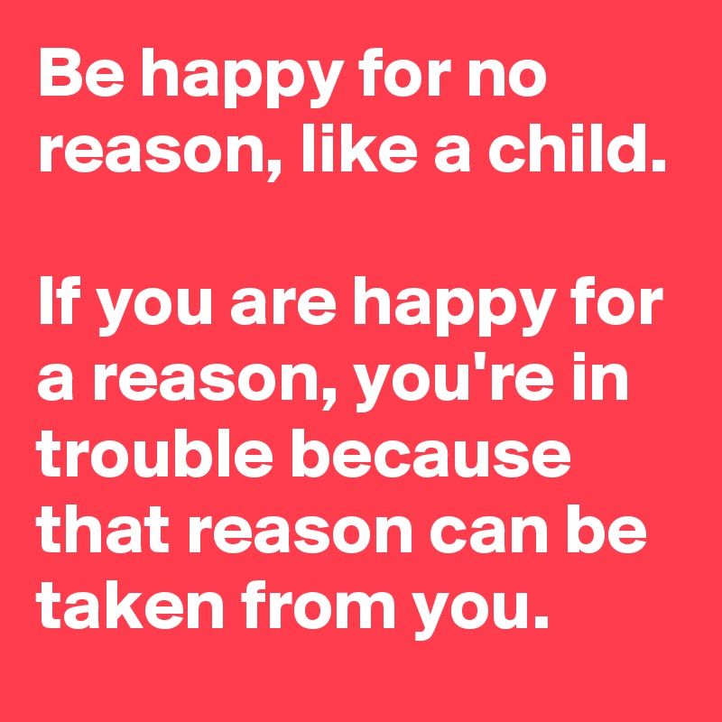 Be happy for no reason, like a child.

If you are happy for a reason, you're in trouble because that reason can be taken from you.