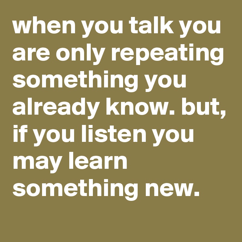 when you talk you are only repeating something you already know. but, if you listen you may learn something new.
