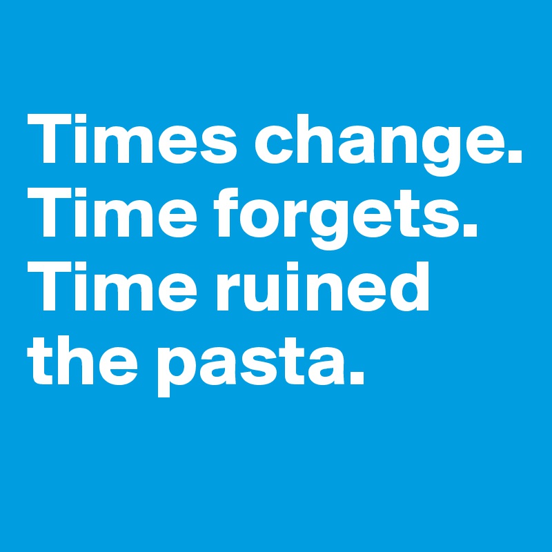
Times change. Time forgets. Time ruined the pasta.
