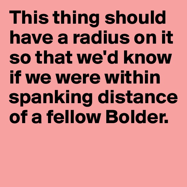This thing should have a radius on it so that we'd know if we were within spanking distance of a fellow Bolder.

