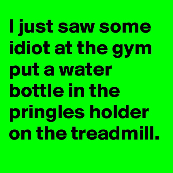 I just saw some idiot at the gym put a water bottle in the pringles holder on the treadmill.
