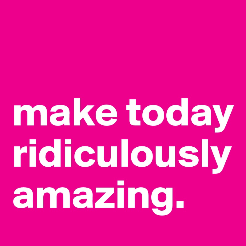 

make today ridiculously amazing.