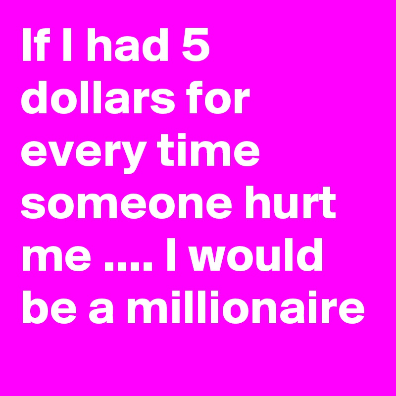 If I had 5 dollars for every time someone hurt me .... I would be a millionaire
