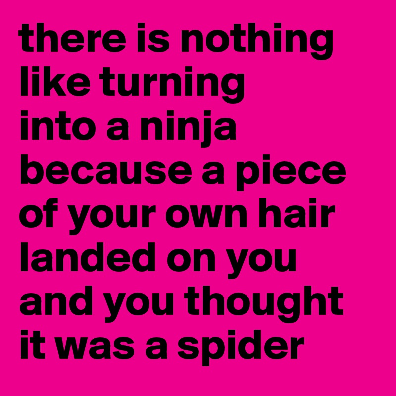there is nothing like turning 
into a ninja because a piece of your own hair landed on you and you thought it was a spider