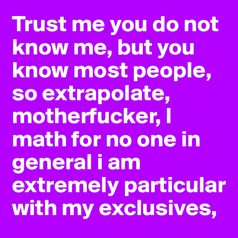 Trust me you do not know me, but you know most people, so extrapolate, motherfucker, I math for no one in general i am extremely particular with my exclusives, 