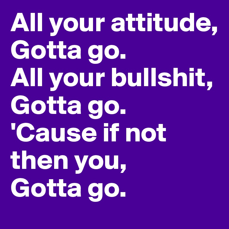 All your attitude, 
Gotta go. 
All your bullshit, 
Gotta go. 
'Cause if not then you,
Gotta go. 