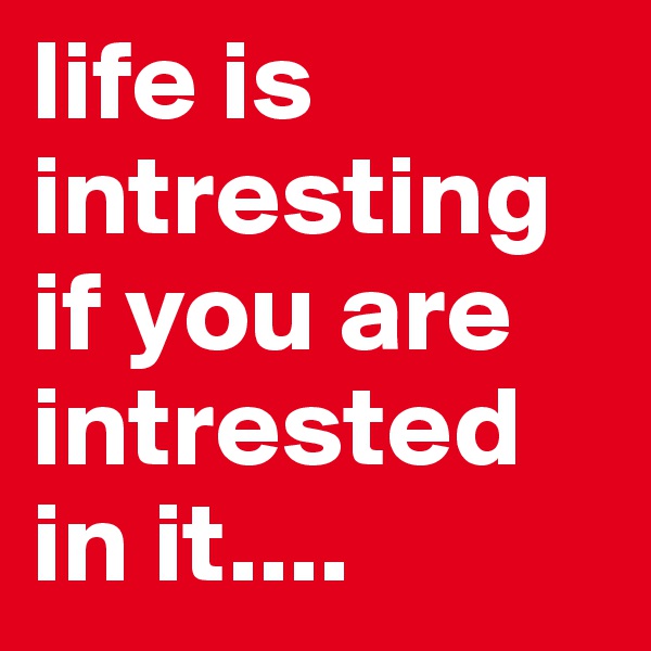 life is intresting if you are intrested in it....