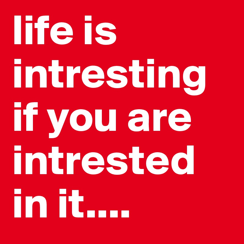 life is intresting if you are intrested in it....
