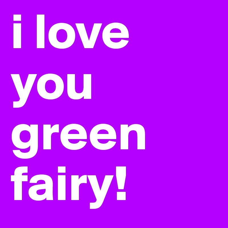 i love you green fairy!