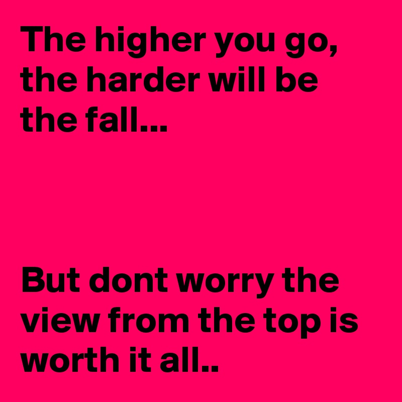 The higher you go, the harder will be the fall... 



But dont worry the view from the top is worth it all..