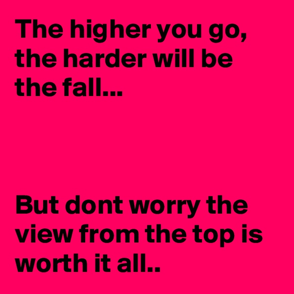The higher you go, the harder will be the fall... 



But dont worry the view from the top is worth it all..