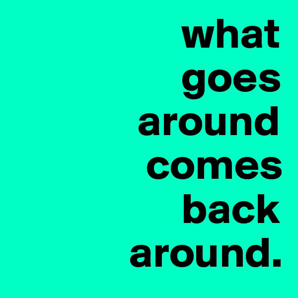                    what
                   goes
              around
               comes
                   back
             around.