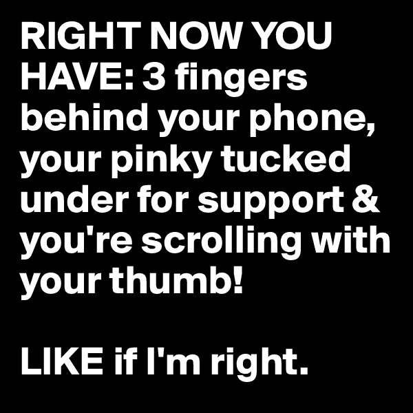 RIGHT NOW YOU HAVE: 3 fingers behind your phone, your pinky tucked under for support & you're scrolling with your thumb! 

LIKE if I'm right.