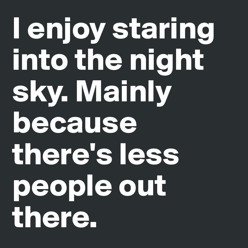 I enjoy staring into the night sky. Mainly because there's less people out there.