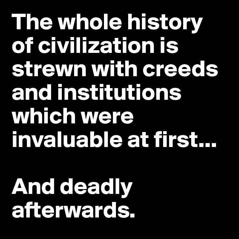 The whole history of civilization is strewn with creeds and institutions which were invaluable at first...

And deadly afterwards.