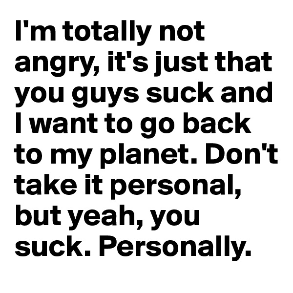 I'm totally not angry, it's just that you guys suck and I want to go back to my planet. Don't take it personal, but yeah, you suck. Personally.