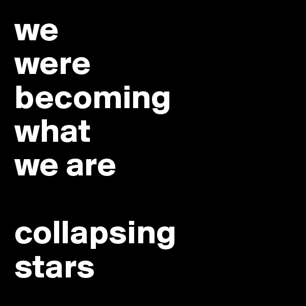 we 
were 
becoming 
what 
we are

collapsing
stars